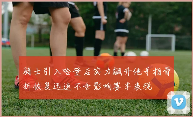 骑士引入哈登后实力飙升他手指骨折恢复迅速不会影响赛季表现