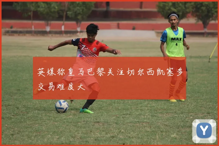 英媒称皇马巴黎关注切尔西凯塞多交易难度大