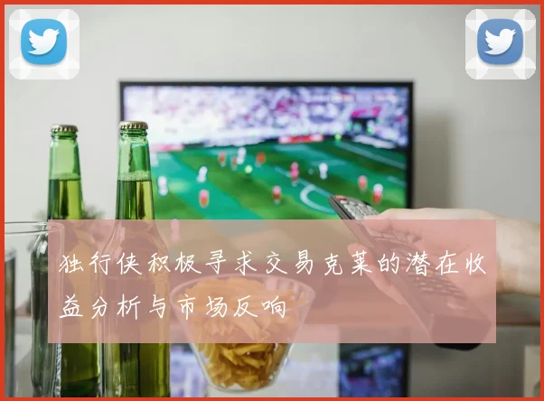 独行侠积极寻求交易克莱的潜在收益分析与市场反响