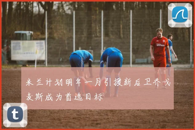 米兰计划明年一月引援新后卫乔戈麦斯成为首选目标