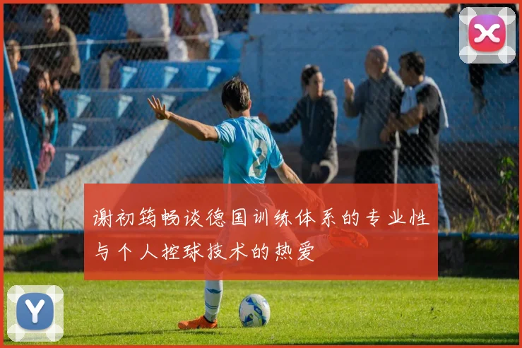 谢初筠畅谈德国训练体系的专业性与个人控球技术的热爱