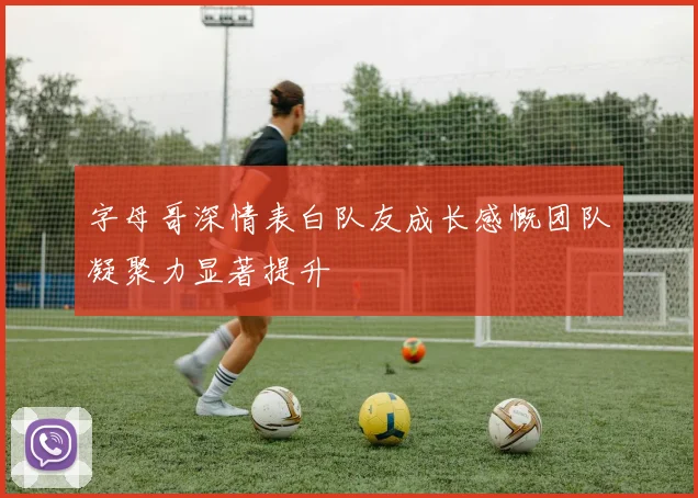 字母哥深情表白队友成长感慨团队凝聚力显著提升
