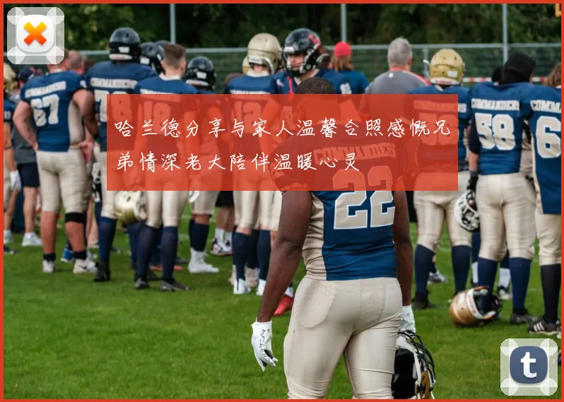 哈兰德分享与家人温馨合照感慨兄弟情深老大陪伴温暖心灵