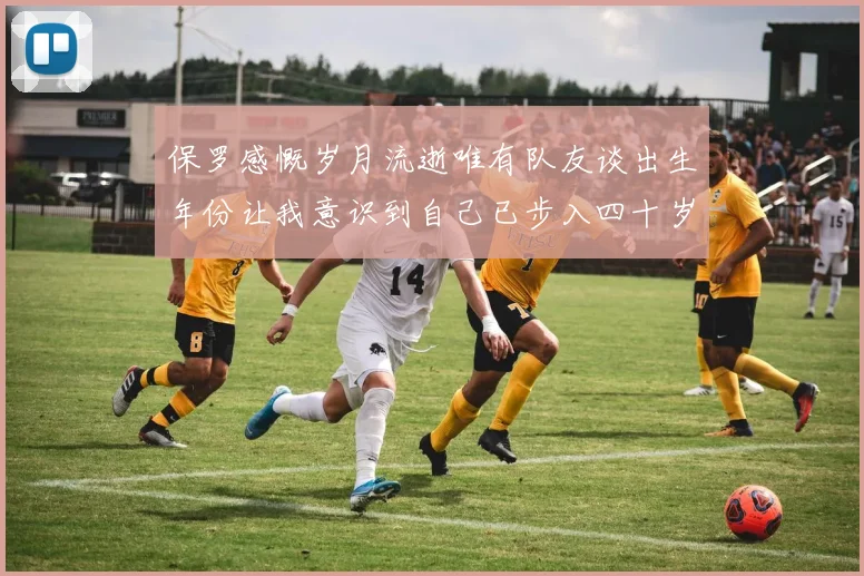 保罗感慨岁月流逝唯有队友谈出生年份让我意识到自己已步入四十岁