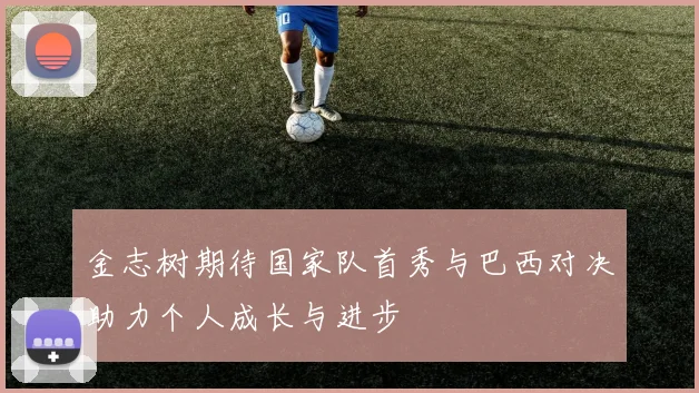 金志树期待国家队首秀与巴西对决助力个人成长与进步