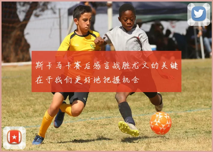 斯卡马卡赛后感言战胜尤文的关键在于我们更好地把握机会