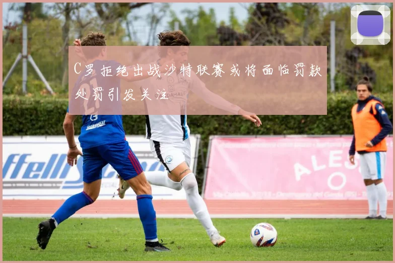 C罗拒绝出战沙特联赛或将面临罚款处罚引发关注