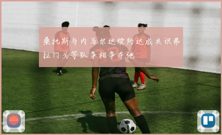 桑托斯与内马尔达续约达成共识弗拉门戈等队争相争夺他