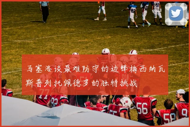 马塞洛谈最难防守的边锋梅西纳瓦斯普列托佩德罗的独特挑战