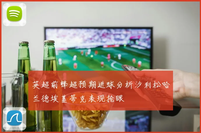 英超前锋超预期进球分析沙利松哈兰德埃基蒂克表现抢眼