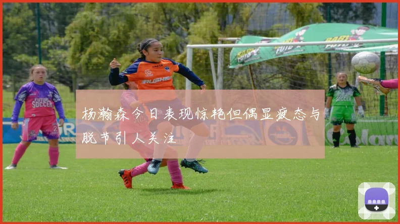 杨瀚森今日表现惊艳但偶显疲态与脱节引人关注