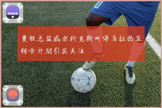 曼联总监威尔科克斯叫停马拉西亚转会计划引发关注