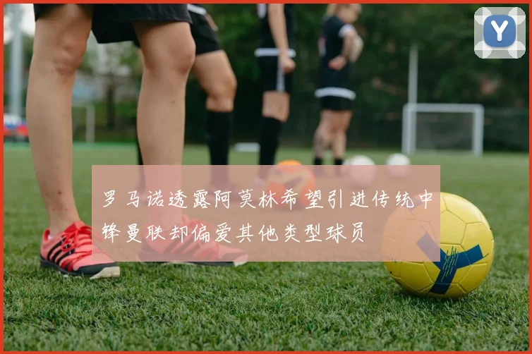 罗马诺透露阿莫林希望引进传统中锋曼联却偏爱其他类型球员