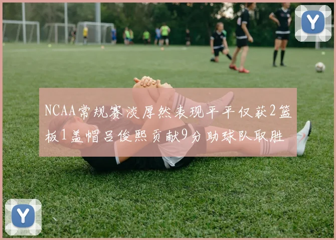 NCAA常规赛淡厚然表现平平仅获2篮板1盖帽吕俊熙贡献9分助球队取胜