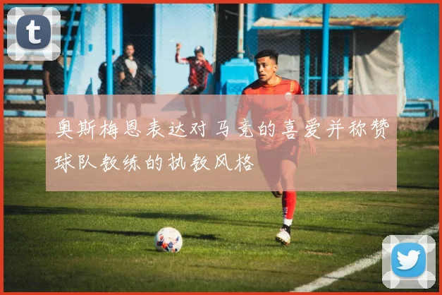 奥斯梅恩表达对马竞的喜爱并称赞球队教练的执教风格