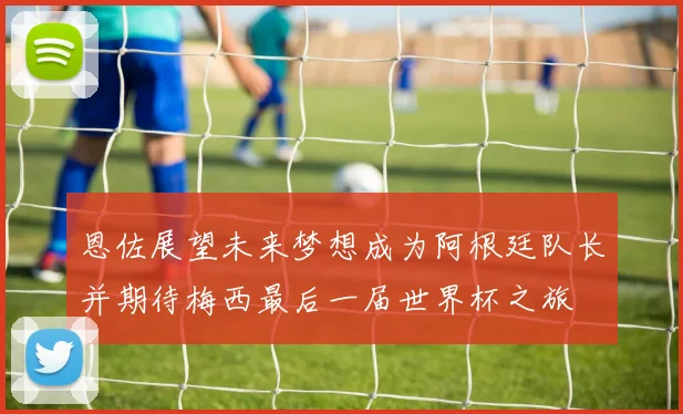 恩佐展望未来梦想成为阿根廷队长并期待梅西最后一届世界杯之旅
