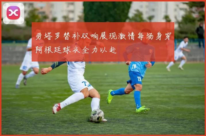 劳塔罗替补双响展现激情每场身穿阿根廷球衣全力以赴