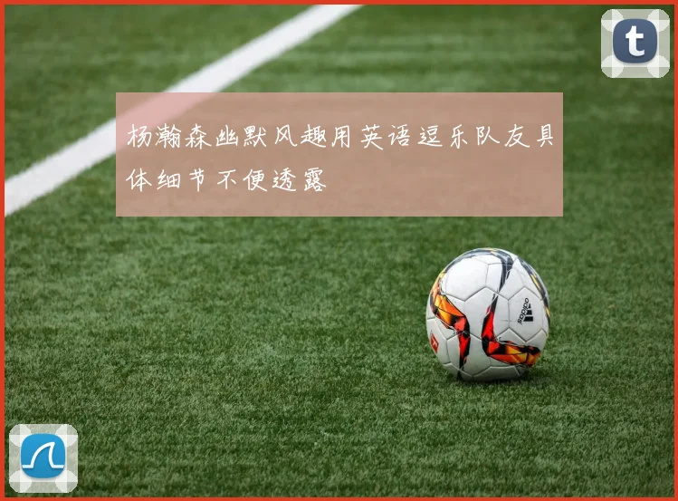 杨瀚森幽默风趣用英语逗乐队友具体细节不便透露