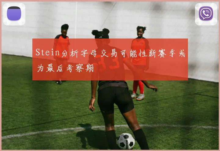 Stein分析字母交易可能性新赛季或为最后考察期