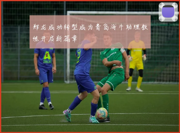 郑龙成功转型成为青岛海牛助理教练开启新篇章