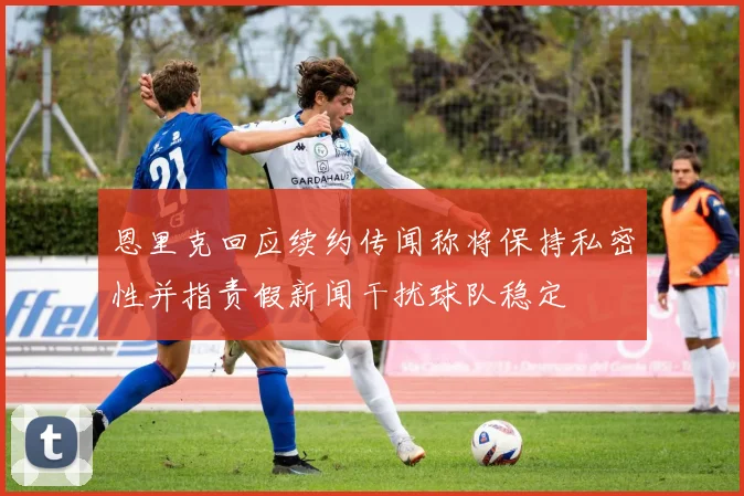 恩里克回应续约传闻称将保持私密性并指责假新闻干扰球队稳定