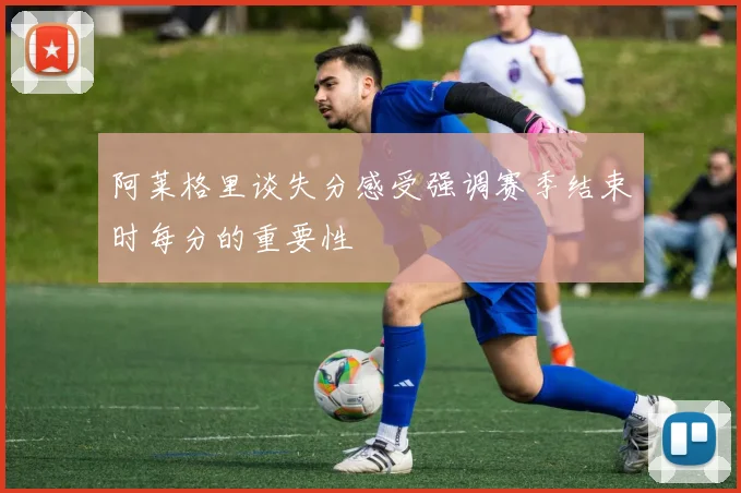 阿莱格里谈失分感受强调赛季结束时每分的重要性