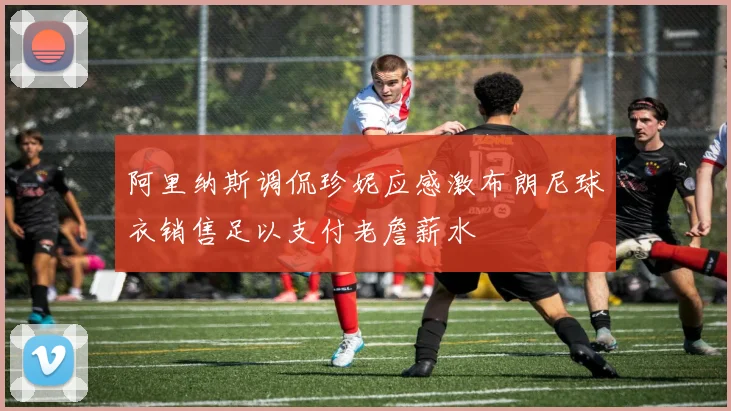 阿里纳斯调侃珍妮应感激布朗尼球衣销售足以支付老詹薪水
