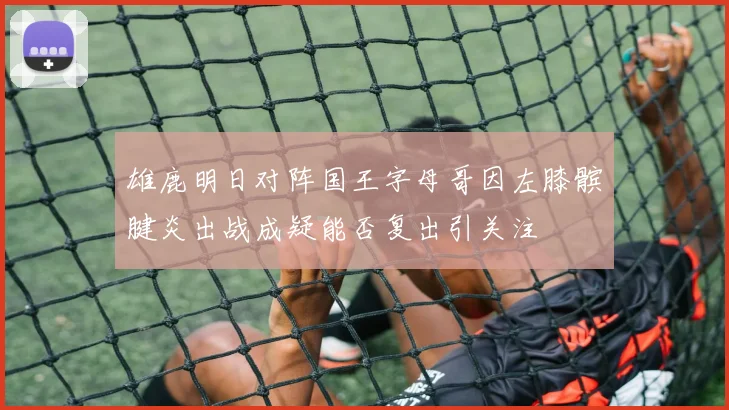 雄鹿明日对阵国王字母哥因左膝髌腱炎出战成疑能否复出引关注