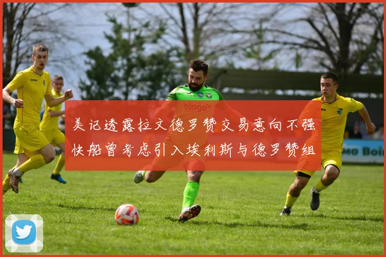美记透露拉文德罗赞交易意向不强快船曾考虑引入埃利斯与德罗赞组合