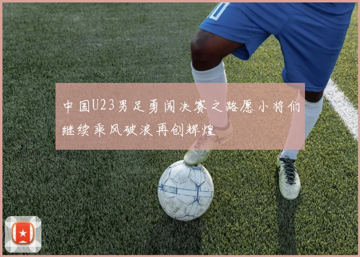 中国U23男足勇闯决赛之路愿小将们继续乘风破浪再创辉煌