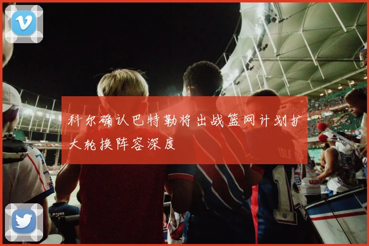 科尔确认巴特勒将出战篮网计划扩大轮换阵容深度