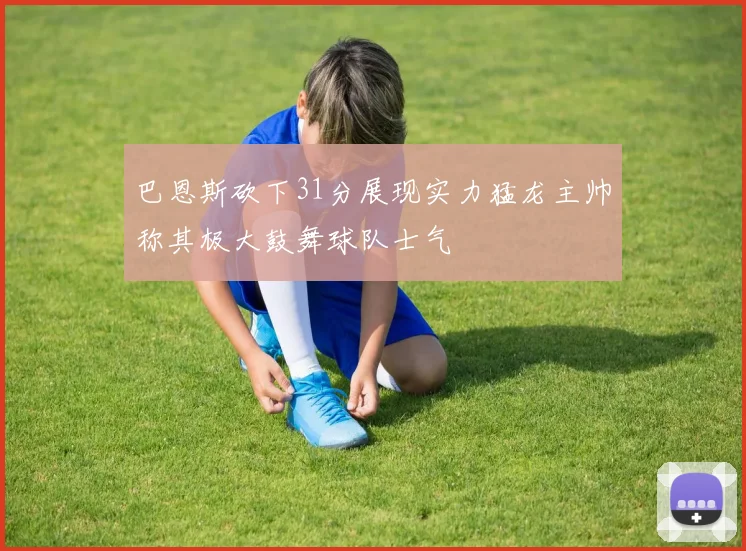 巴恩斯砍下31分展现实力猛龙主帅称其极大鼓舞球队士气