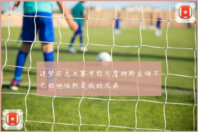 追梦在总决赛中怒斥詹姆斯后悔不已称他依然是我的兄弟