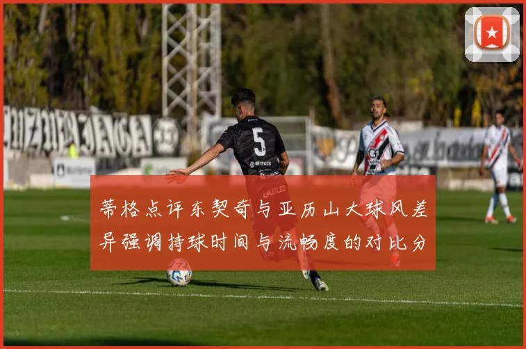 蒂格点评东契奇与亚历山大球风差异强调持球时间与流畅度的对比分析