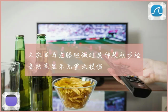 文班亚马左膝轻微过度伸展初步检查结果显示无重大损伤