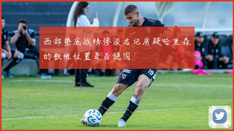西部垫底战绩惨淡名记质疑哈里森的教练位置是否稳固